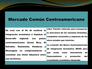 Mercado Común Centroamericano
Se creó con el fin de acelerar la
integración económica e impulsar el
desarrollo regional. Los países
centroamericanos (Costa Rica, El
Salvador, Guatemala, Honduras y
Nicaragua) se comprometieron a
constituir una Unión Aduanera entre
sus territorios.
Libre Tránsito vehicular para transportar
la mercancía de las naciones firmantes,
compañías nacionales y empresas de los
otros estados que inviertan.
La creación del Banco Centroamericano
de Integración Económica (BCIE) para
que actúe como instrumento de
financiamiento y promoción del
crecimiento económico integrado.
 