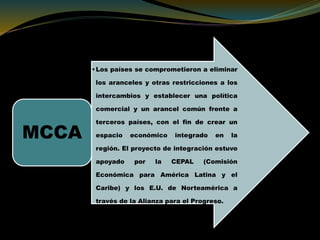 •Los países se comprometieron a eliminar
los aranceles y otras restricciones a los
intercambios y establecer una política
comercial y un arancel común frente a
terceros países, con el fin de crear un
espacio económico integrado en la
región. El proyecto de integración estuvo
apoyado por la CEPAL (Comisión
Económica para América Latina y el
Caribe) y los E.U. de Norteamérica a
través de la Alianza para el Progreso.
MCCA
 