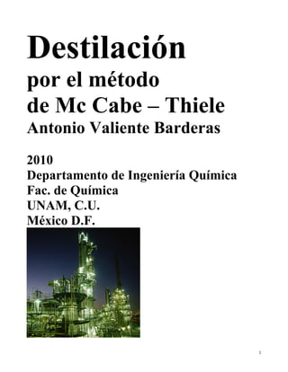 1
Destilación
por el método
de Mc Cabe – Thiele
Antonio Valiente Barderas
2010
Departamento de Ingeniería Química
Fac. de Química
UNAM, C.U.
México D.F.
 
