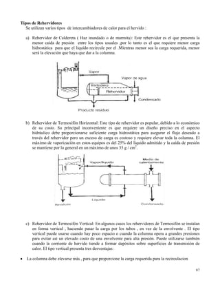 87
Tipos de Rehervidores
Se utilizan varios tipos de intercambiadores de calor para el hervido :
a) Rehervidor de Caldereta ( Haz inundado o de marmita): Este rehervidor es el que presenta la
menor caída de presión entre los tipos usuales ,por lo tanto es el que requiere menor carga
hidrostática para que el liquido recircule por el .Mientras menor sea la carga requerida, menor
será la elevación que haya que dar a la columna.
b) Rehervidor de Termosifón Horizontal: Este tipo de rehervidor es popular, debido a lo económico
de su costo. Su principal inconveniente es que requiere un diseño preciso en el aspecto
hidráulico debe proporcionarse suficiente carga hidrostática para asegurar el flujo deseado a
través del rehervidor pero un exceso de carga es costoso y requiere elevar toda la columna. El
máximo de vaporización en estos equipos es del 25% del liquido admitido y la caída de presión
se mantiene por lo general en un máximo de unos 35 g / cm2
.
c) Rehervidor de Termosifón Vertical: En algunos casos los rehervidores de Termosifón se instalan
en forma vertical , haciendo pasar la carga por los tubos , en vez de la envolvente . El tipo
vertical puede usarse cuando hay poco espacio o cuando la columna opera a grandes presiones
para evitar así un elevado costo de una envolvente para alta presión. Puede utilizarse también
cuando la corriente de hervido tiende a formar depósitos sobre superficies de transmisión de
calor. El tipo vertical presenta tres desventajas:
 La columna debe elevarse más , para que proporcione la carga requerida para la recirculacion
 