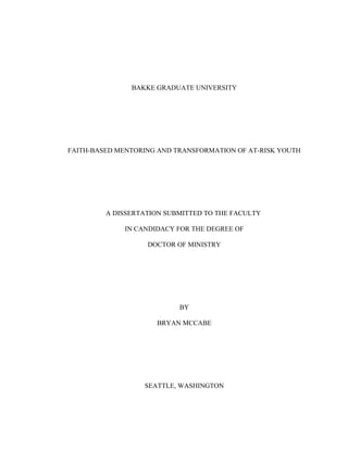 BAKKE GRADUATE UNIVERSITY
FAITH-BASED MENTORING AND TRANSFORMATION OF AT-RISK YOUTH
A DISSERTATION SUBMITTED TO THE FACULTY
IN CANDIDACY FOR THE DEGREE OF
DOCTOR OF MINISTRY
BY
BRYAN MCCABE
SEATTLE, WASHINGTON
 