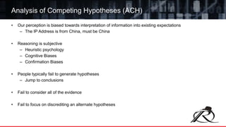 • Our perception is biased towards interpretation of information into existing expectations
– The IP Address is from China, must be China
• Reasoning is subjective
– Heuristic psychology
– Cognitive Biases
– Confirmation Biases
• People typically fail to generate hypotheses
– Jump to conclusions
• Fail to consider all of the evidence
• Fail to focus on discrediting an alternate hypotheses
Analysis of Competing Hypotheses (ACH)
 