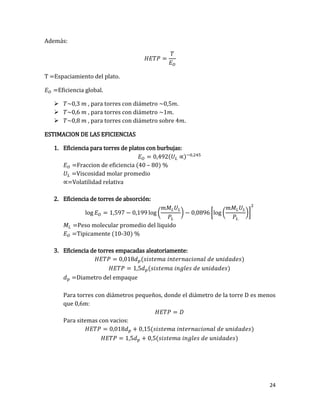 24
Además:
T =Espaciamiento del plato.
Eficiencia global.
 , para torres con diámetro .
 , para torres con diámetro .
 , para torres con diámetro sobre 4 .
ESTIMACION DE LAS EFICIENCIAS
1. Eficiencia para torres de platos con burbujas:
( )
Fraccion de eficiencia (40 – 80) %
Viscosidad molar promedio
Volatilidad relativa
2. Eficiencia de torres de absorción:
og og ( ) [ og ( )]
Peso molecular promedio del liquido
Tipicamente (10-30) %
3. Eficiencia de torres empacadas aleatoriamente:
( )
( )
Diametro del empaque
Para torres con diámetros pequeños, donde el diámetro de la torre D es menos
que 0,6m:
Para sitemas con vacios:
( )
( )
 