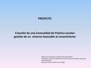 PROYECTO



 Creación de una Comunidad de Práctica escolar:
gestión de un entorno favorable al conocimiento




                    Maestría en Educación y Gestión del Conocimiento
                    Propuestas actuales de Gestión del Conocimiento en ámbitos educativos
                    Tercer Semestre
                    María del Carmen Cecilia Arruti Cajiga
 