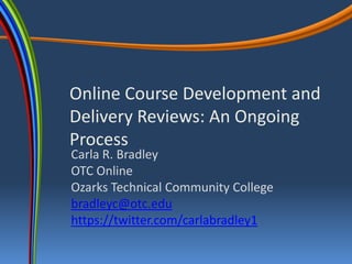 Online Course Development and
Delivery Reviews: An Ongoing
Process
Carla R. Bradley
OTC Online
Ozarks Technical Community College
bradleyc@otc.edu
https://twitter.com/carlabradley1
 