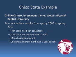 Chico State Example
Online Course Assessment (James West)- Missouri
  Baptist University
Peer evaluations results from spring 2005 to spring
  2010
   –   High score has been consistent
   –   Low score has had an upward trend
   –   Mean has been upward
   –   Consistent improvement over 5-year period
 