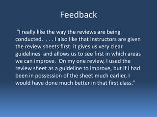 Feedback
 “I really like the way the reviews are being
conducted. . . . I also like that instructors are given
the review sheets first: it gives us very clear
guidelines and allows us to see first in which areas
we can improve. On my one review, I used the
review sheet as a guideline to improve, but if I had
been in possession of the sheet much earlier, I
would have done much better in that first class.”
 