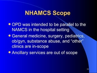 NHAMCS Scope  OPD was intended to be parallel to the NAMCS in the hospital setting General medicine, surgery, pediatrics, ob/gyn, substance abuse, and “other” clinics are in-scope Ancillary services are out of scope 