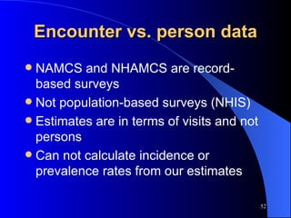 Encounter vs. person data NAMCS and NHAMCS are record-based surveys Not population-based surveys (NHIS) Estimates are in terms of visits and not persons Can not calculate incidence or prevalence rates from our estimates 