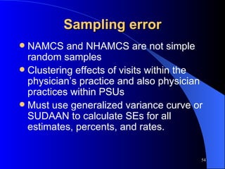 Sampling error NAMCS and NHAMCS are not simple random samples Clustering effects of visits within the physician’s practice and also physician practices within PSUs Must use generalized variance curve or SUDAAN to calculate SEs for all estimates, percents, and rates. 