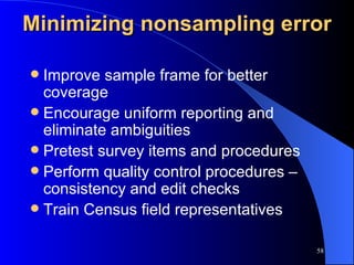 Minimizing nonsampling error Improve sample frame for better coverage Encourage uniform reporting and eliminate ambiguities Pretest survey items and procedures Perform quality control procedures – consistency and edit checks Train Census field representatives 