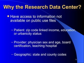 Why the Research Data Center? Have access to information not available on public use files Patient: zip code linked income, education, or urbanicity status Provider: physician sex and age, board certification, teaching hospital Geographic: state and county codes 