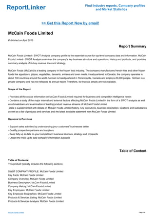 Find Industry reports, Company profiles
ReportLinker                                                                       and Market Statistics



                                 >> Get this Report Now by email!

McCain Foods Limited
Published on April 2010

                                                                                                              Report Summary

McCain Foods Limited - SWOT Analysis company profile is the essential source for top-level company data and information. McCain
Foods Limited - SWOT Analysis examines the company's key business structure and operations, history and products, and provides
summary analysis of its key revenue lines and strategy.


McCain Foods (McCain) is a leading company in the frozen food industry. The company manufactures french-fries and other frozen
foods like appetizers, pizzas, vegetables, desserts, entrees and oven meals. Headquartered in Canada, the company operates in
about 130 countries around the world. McCain is headquartered in Florenceville, Canada and employs 20,000 people. McCain is a
private company and has not released its annual report. Therefore, its financial details are not available.


Scope of the Report


- Provides all the crucial information on McCain Foods Limited required for business and competitor intelligence needs
- Contains a study of the major internal and external factors affecting McCain Foods Limited in the form of a SWOT analysis as well
as a breakdown and examination of leading product revenue streams of McCain Foods Limited
-Data is supplemented with details on McCain Foods Limited history, key executives, business description, locations and subsidiaries
as well as a list of products and services and the latest available statement from McCain Foods Limited


Reasons to Purchase


- Support sales activities by understanding your customers' businesses better
- Qualify prospective partners and suppliers
- Keep fully up to date on your competitors' business structure, strategy and prospects
- Obtain the most up to date company information available




                                                                                                              Table of Content

Table of Contents:
This product typically includes the following sections:


SWOT COMPANY PROFILE: McCain Foods Limited
Key Facts: McCain Foods Limited
Company Overview: McCain Foods Limited
Business Description: McCain Foods Limited
Company History: McCain Foods Limited
Key Employees: McCain Foods Limited
Key Employee Biographies: McCain Foods Limited
Products & Services Listing: McCain Foods Limited
Products & Services Analysis: McCain Foods Limited



McCain Foods Limited                                                                                                         Page 1/4
 