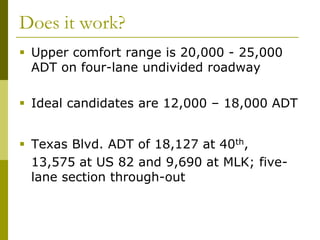 Does it work?
 Upper comfort range is 20,000 - 25,000
  ADT on four-lane undivided roadway

 Ideal candidates are 12,000 – 18,000 ADT


 Texas Blvd. ADT of 18,127 at 40th,
  13,575 at US 82 and 9,690 at MLK; five-
  lane section through-out
 