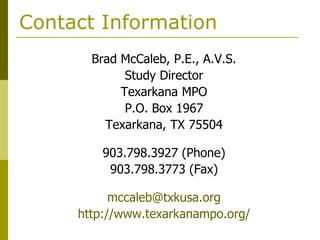 Contact Information
       Brad McCaleb, P.E., A.V.S.
             Study Director
            Texarkana MPO
             P.O. Box 1967
         Texarkana, TX 75504

         903.798.3927 (Phone)
          903.798.3773 (Fax)

           mccaleb@txkusa.org
     http://www.texarkanampo.org/
 