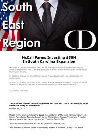 McCall Farms Investing $50M
In South Carolina Expansion
My name is Christian Dillstrom and I am an international growth hacker with over 10
years of experience. Also, I am the most read business article author in the World for the
fourth year running.
In addition, I serve my client US Southeast Region Collaborative as a Global Growth
Ambassador.
As I am honored to serve this great region, it is my pleasure to publish content about US
Southeast Region for my tens of millions of monthly global business readers.
-- Christian Dillstrom
---
The producer of fresh canned vegetables and fruit will create 140 new jobs at its
Florence County, SC operations.
October 21, 2019
McCall Farms, the South Carolina-based manufacturers of Margaret Holmes, Glory Foods,
Peanut Patch Boiled Peanuts, Bruce’s Yams, Allens, Allens Popeye, Veg-All and Princella,
plans to expand its existing operations in Florence County, SC.
The $50 million investment is expected to create 140 new jobs.
“McCall Farms is excited to see our company expand in Florence County,” said McCall
 