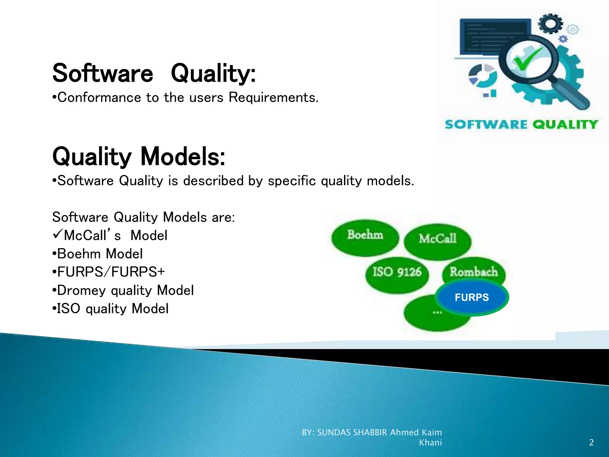 Software Quality:
•Conformance to the users Requirements.
Quality Models:
•Software Quality is described by specific quality models.
Software Quality Models are:
McCall’s Model
•Boehm Model
•FURPS/FURPS+
•Dromey quality Model
•ISO quality Model
FURPS
BY: SUNDAS SHABBIR Ahmed Kaim
Khani 2
 