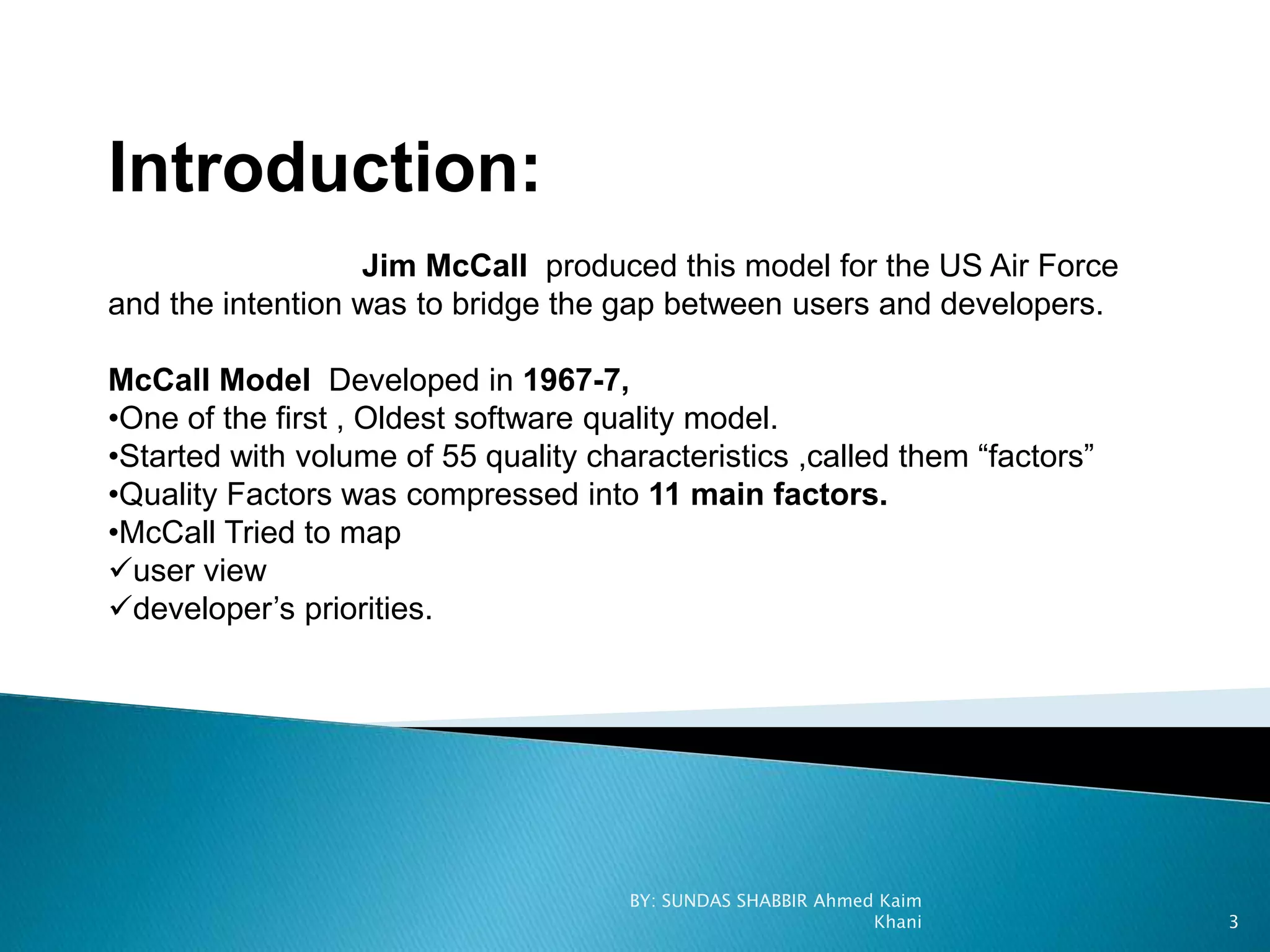 Introduction:
Jim McCall produced this model for the US Air Force
and the intention was to bridge the gap between users and developers.
McCall Model Developed in 1967-7,
•One of the first , Oldest software quality model.
•Started with volume of 55 quality characteristics ,called them “factors”
•Quality Factors was compressed into 11 main factors.
•McCall Tried to map
user view
developer’s priorities.
BY: SUNDAS SHABBIR Ahmed Kaim
Khani 3
 