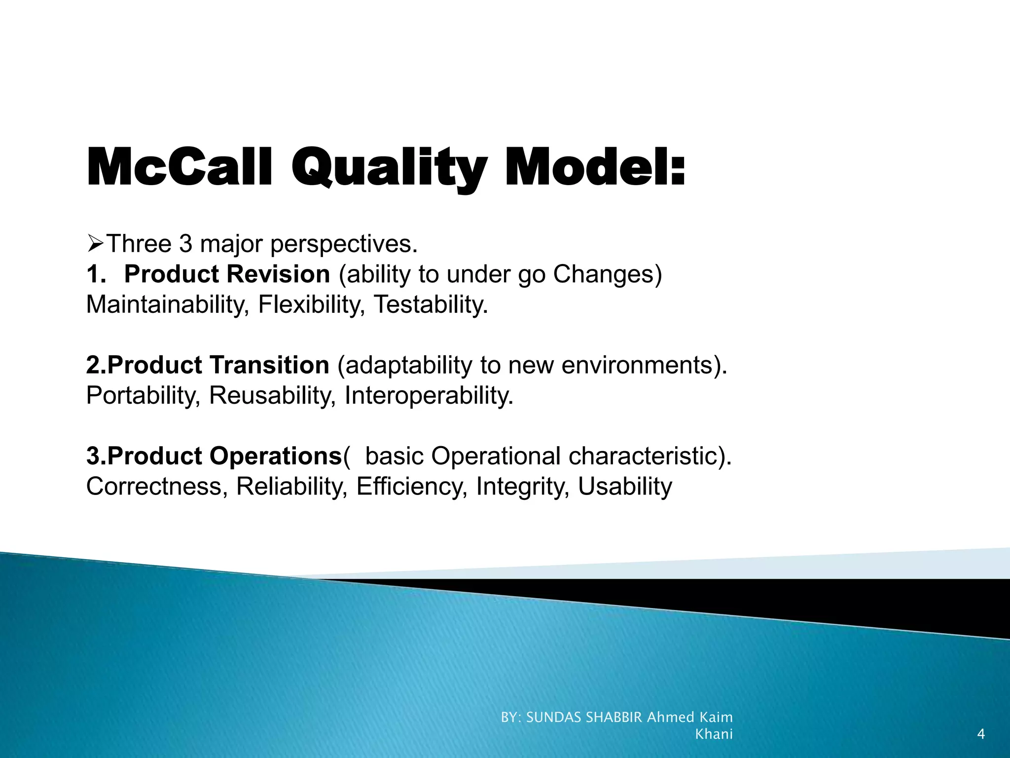 McCall Quality Model:
Three 3 major perspectives.
1. Product Revision (ability to under go Changes)
Maintainability, Flexibility, Testability.
2.Product Transition (adaptability to new environments).
Portability, Reusability, Interoperability.
3.Product Operations( basic Operational characteristic).
Correctness, Reliability, Efficiency, Integrity, Usability
BY: SUNDAS SHABBIR Ahmed Kaim
Khani 4
 