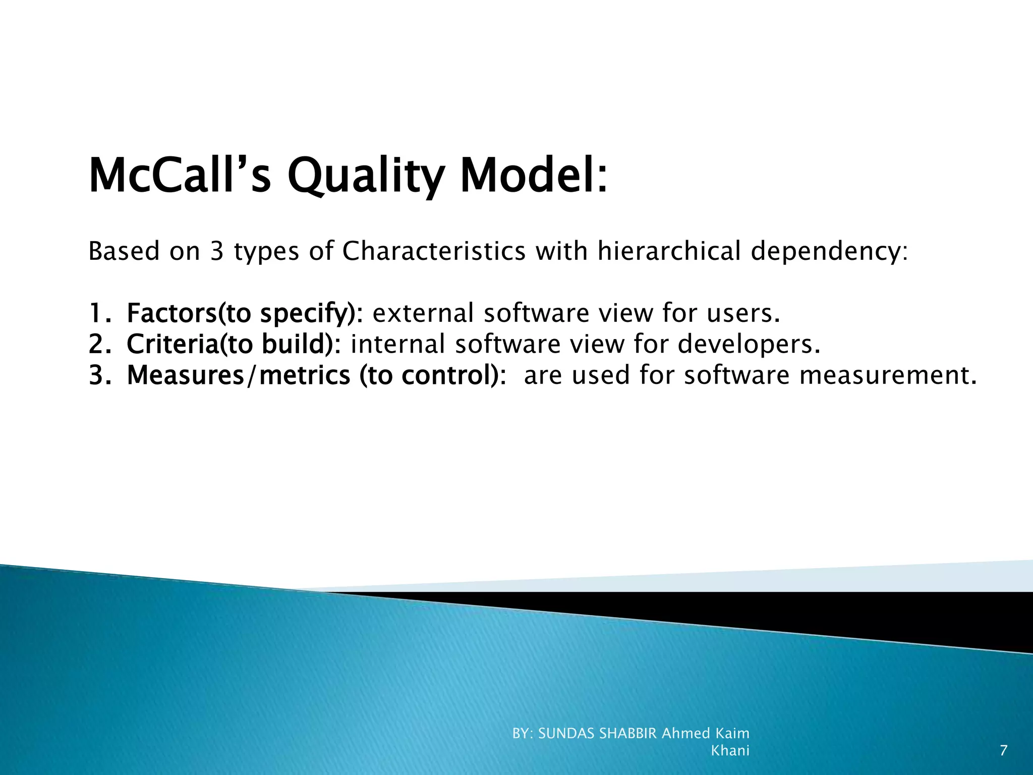 McCall’s Quality Model:
Based on 3 types of Characteristics with hierarchical dependency:
1. Factors(to specify): external software view for users.
2. Criteria(to build): internal software view for developers.
3. Measures/metrics (to control): are used for software measurement.
BY: SUNDAS SHABBIR Ahmed Kaim
Khani 7
 