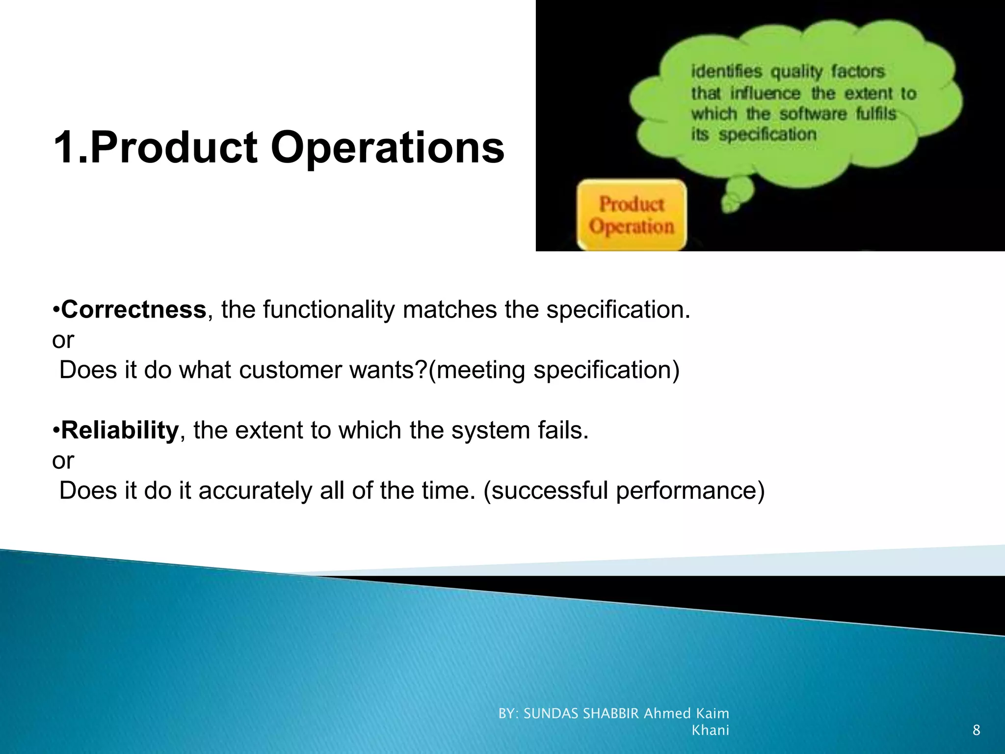 1.Product Operations
•Correctness, the functionality matches the specification.
or
Does it do what customer wants?(meeting specification)
•Reliability, the extent to which the system fails.
or
Does it do it accurately all of the time. (successful performance)
BY: SUNDAS SHABBIR Ahmed Kaim
Khani 8
 