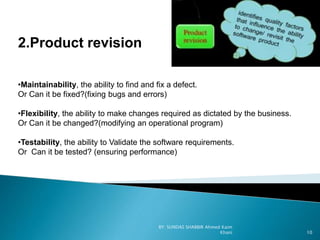 2.Product revision
•Maintainability, the ability to find and fix a defect.
Or Can it be fixed?(fixing bugs and errors)
•Flexibility, the ability to make changes required as dictated by the business.
Or Can it be changed?(modifying an operational program)
•Testability, the ability to Validate the software requirements.
Or Can it be tested? (ensuring performance)
BY: SUNDAS SHABBIR Ahmed Kaim
Khani 10
 
