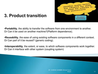 3. Product transition
•Portability, the ability to transfer the software from one environment to another.
Or Can it be used on another machine?(Platform dependence).
•Reusability, the ease of using existing software components in a different context.
Or Can part of it be reused? (generic coding).
•Interoperability, the extent, or ease, to which software components work together.
Or Can it interface with other system (coupling system)
BY: SUNDAS SHABBIR Ahmed Kaim
Khani 11
 