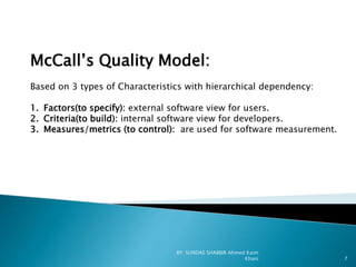 McCall’s Quality Model:
Based on 3 types of Characteristics with hierarchical dependency:
1. Factors(to specify): external software view for users.
2. Criteria(to build): internal software view for developers.
3. Measures/metrics (to control): are used for software measurement.
BY: SUNDAS SHABBIR Ahmed Kaim
Khani 7
 
