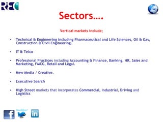Sectors….
                              Vertical markets include;

•   Technical & Engineering including Pharmaceutical and Life Sciences, Oil & Gas,
    Construction & Civil Engineering.

•   IT & Telco

•   Professional Practices including Accounting & Finance, Banking, HR, Sales and
    Marketing, FMCG, Retail and Legal.

•   New Media / Creative.

•   Executive Search

•   High Street markets that incorporates Commercial, Industrial, Driving and
    Logistics
 
 