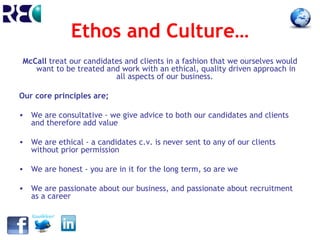 Ethos and Culture…
McCall treat our candidates and clients in a fashion that we ourselves would
   want to be treated and work with an ethical, quality driven approach in
                         all aspects of our business.

Our core principles are;

• We are consultative - we give advice to both our candidates and clients
  and therefore add value

• We are ethical - a candidates c.v. is never sent to any of our clients
  without prior permission

• We are honest - you are in it for the long term, so are we

• We are passionate about our business, and passionate about recruitment
  as a career
 