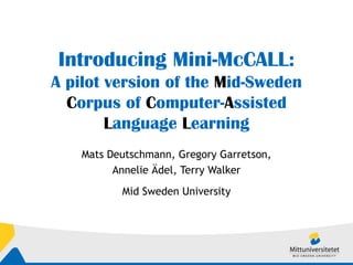 Introducing Mini-McCALL: A pilot version of the  M id-Sweden  C orpus of  C omputer- A ssisted  L anguage  L earning Mats Deutschmann, Gregory Garretson, Annelie Ädel, Terry Walker Mid Sweden University 