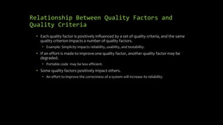 Relationship Between Quality Factors and
Quality Criteria
• Each quality factor is positively influenced by a set of quality criteria, and the same
quality criterion impacts a number of quality factors.
• Example: Simplicity impacts reliability, usability, and testability.
• If an effort is made to improve one quality factor, another quality factor may be
degraded.
• Portable code may be less efficient.
• Some quality factors positively impact others.
• An effort to improve the correctness of a system will increase its reliability.
 