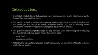 Introduction…
• Jim McCall (McCall, Richards & Walters, 1977) introduced this model (also known as the
General Electrics Model of 1977).
• This model, as well as other contemporary models, originates from the US military (it
was developed for the US Air Force, promoted within DoD) and is primarily aimed
towards the system developers and the system development process.
• This quality model attempts to bridge the gap between users and developers by focusing
on a number of software quality factor that reflect both
 users’ views
 developers’ priorities.
• At NASA, the criteria for evaluation of software quality are taken from McCall’s software
quality factor model.
 