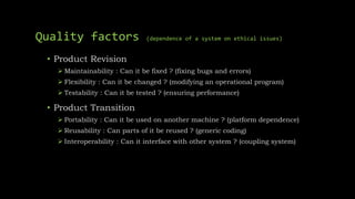 Quality factors (dependence of a system on ethical issues)
• Product Revision
 Maintainability : Can it be fixed ? (fixing bugs and errors)
 Flexibility : Can it be changed ? (modifying an operational program)
 Testability : Can it be tested ? (ensuring performance)
• Product Transition
 Portability : Can it be used on another machine ? (platform dependence)
 Reusability : Can parts of it be reused ? (generic coding)
 Interoperability : Can it interface with other system ? (coupling system)
 