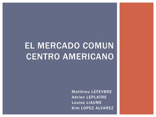 Matthieu LEFEVBRE
Adrien LEPLATRE
Louise LIAUME
Kim LOPEZ ALVAREZ
EL MERCADO COMUN
CENTRO AMERICANO
 