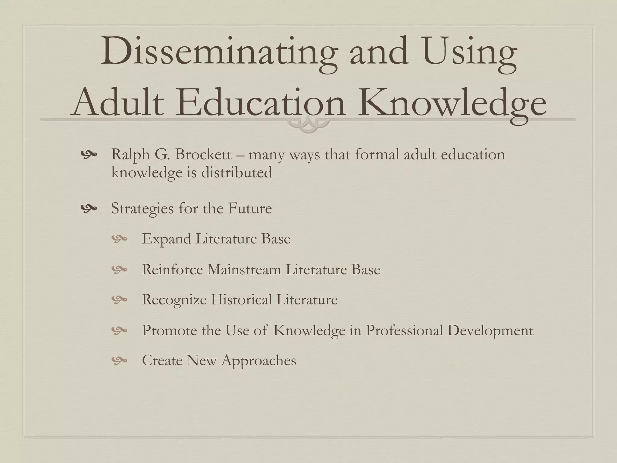 Disseminating and Using
Adult Education Knowledge
  Ralph G. Brockett – many ways that formal adult education
knowledge is distributed
  Strategies for the Future
  Expand Literature Base
  Reinforce Mainstream Literature Base
  Recognize Historical Literature
  Promote the Use of Knowledge in Professional Development
  Create New Approaches
 