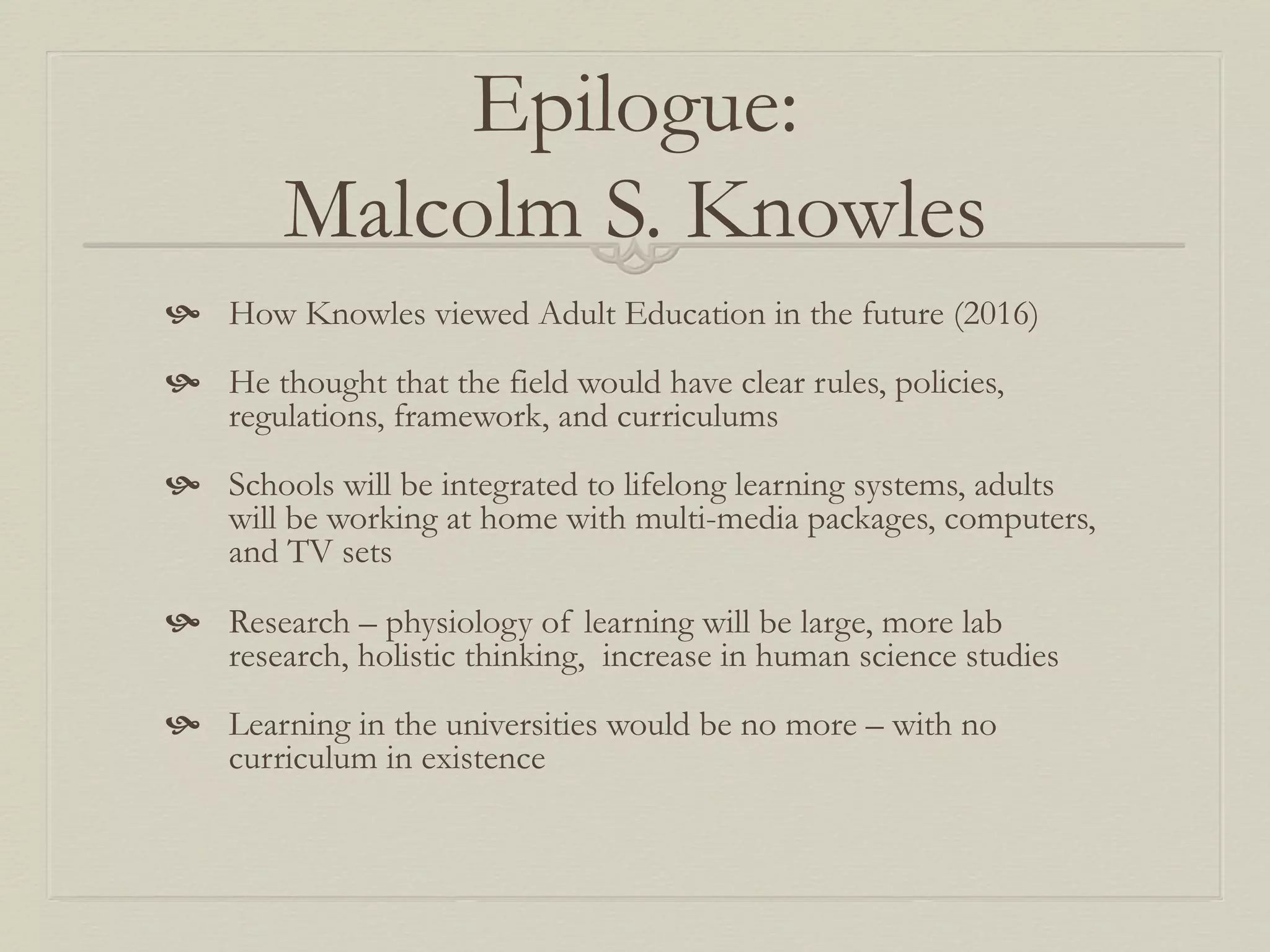 Epilogue:
Malcolm S. Knowles
  How Knowles viewed Adult Education in the future (2016)
  He thought that the field would have clear rules, policies,
regulations, framework, and curriculums
  Schools will be integrated to lifelong learning systems, adults
will be working at home with multi-media packages, computers,
and TV sets
  Research – physiology of learning will be large, more lab
research, holistic thinking, increase in human science studies
  Learning in the universities would be no more – with no
curriculum in existence
 