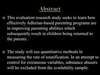    This evaluation research study seeks to learn how
    effectively Adlerian-based parenting programs are
    in improving parenting abilities which
    subsequently result in children being returned to
    the parents.

   The study will use quantitative methods in
    measuring the rate of reunification. In an attempt to
    control for extraneous variables, substance abusers
    will be excluded from the availability sample.
 