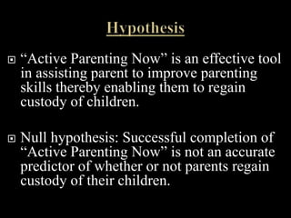    “Active Parenting Now” is an effective tool
    in assisting parent to improve parenting
    skills thereby enabling them to regain
    custody of children.

   Null hypothesis: Successful completion of
    “Active Parenting Now” is not an accurate
    predictor of whether or not parents regain
    custody of their children.
 