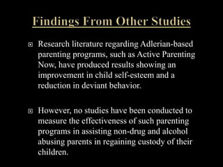    Research literature regarding Adlerian-based
    parenting programs, such as Active Parenting
    Now, have produced results showing an
    improvement in child self-esteem and a
    reduction in deviant behavior.

   However, no studies have been conducted to
    measure the effectiveness of such parenting
    programs in assisting non-drug and alcohol
    abusing parents in regaining custody of their
    children.
 