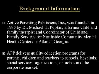    Active Parenting Publishers, Inc., was founded in
    1980 by Dr. Michael H. Popkin, a former child and
    family therapist and Coordinator of Child and
    Family Services for Northside Community Mental
    Health Centers in Atlanta, Georgia.

   APP delivers quality education programs for
    parents, children and teachers to schools, hospitals,
    social services organizations, churches and the
    corporate market.
 