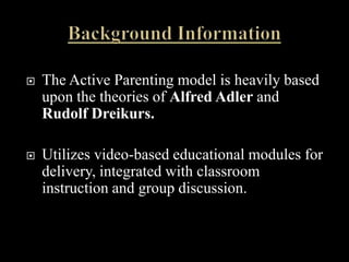    The Active Parenting model is heavily based
    upon the theories of Alfred Adler and
    Rudolf Dreikurs.

   Utilizes video-based educational modules for
    delivery, integrated with classroom
    instruction and group discussion.
 