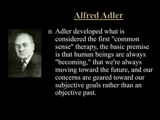    Adler developed what is
    considered the first "common
    sense" therapy, the basic premise
    is that human beings are always
    "becoming," that we're always
    moving toward the future, and our
    concerns are geared toward our
    subjective goals rather than an
    objective past.
 
