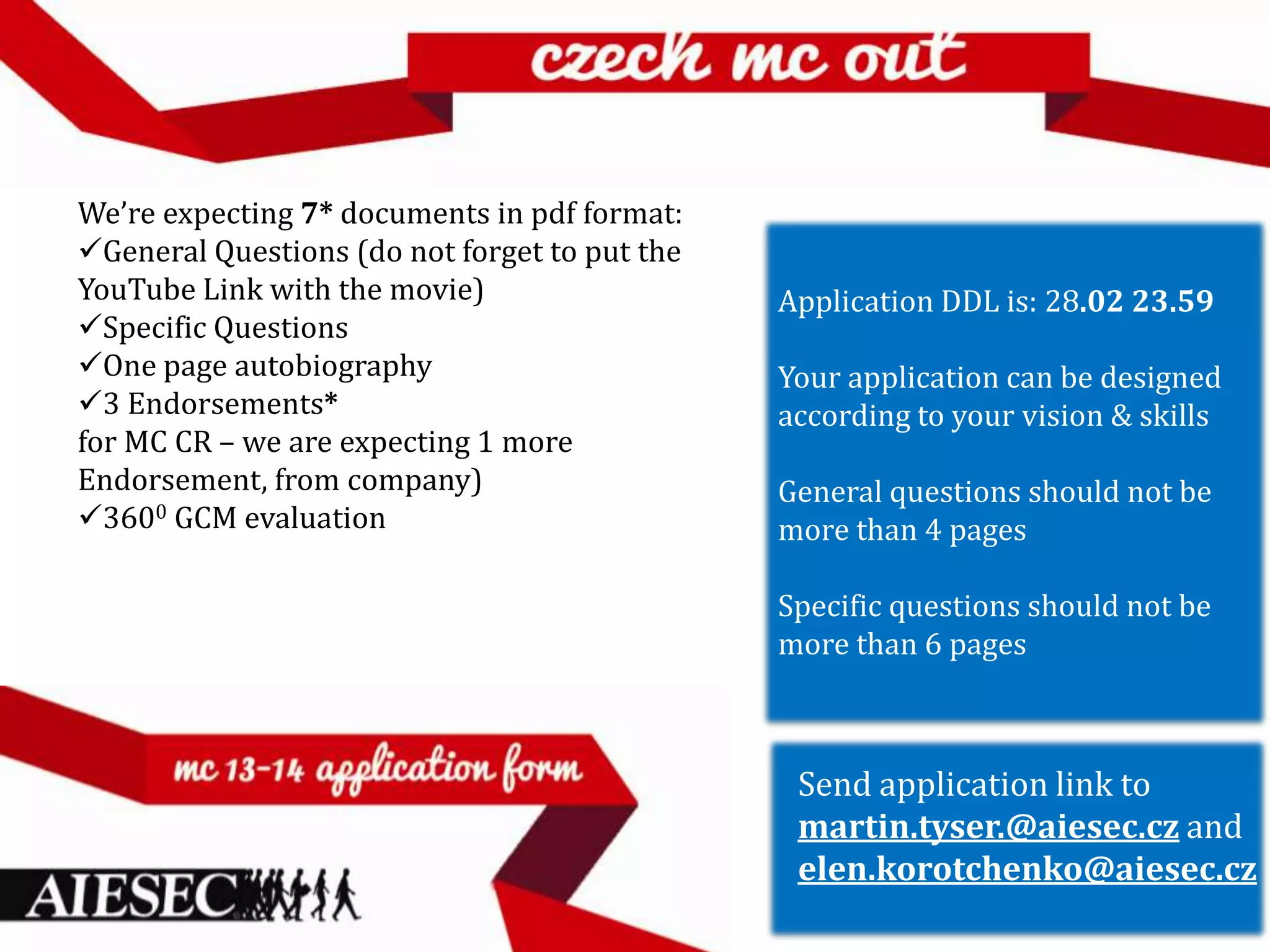 We’re expecting 7* documents in pdf format:
General Questions (do not forget to put the
YouTube Link with the movie)                   Application DDL is: 28.02 23.59
Specific Questions
One page autobiography                        Your application can be designed
3 Endorsements*                               according to your vision & skills
for MC CR – we are expecting 1 more
Endorsement, from company)                     General questions should not be
3600 GCM evaluation                           more than 4 pages

                                               Specific questions should not be
                                               more than 6 pages



                                                Send application link to
                                                martin.tyser.@aiesec.cz and
                                                elen.korotchenko@aiesec.cz
 
