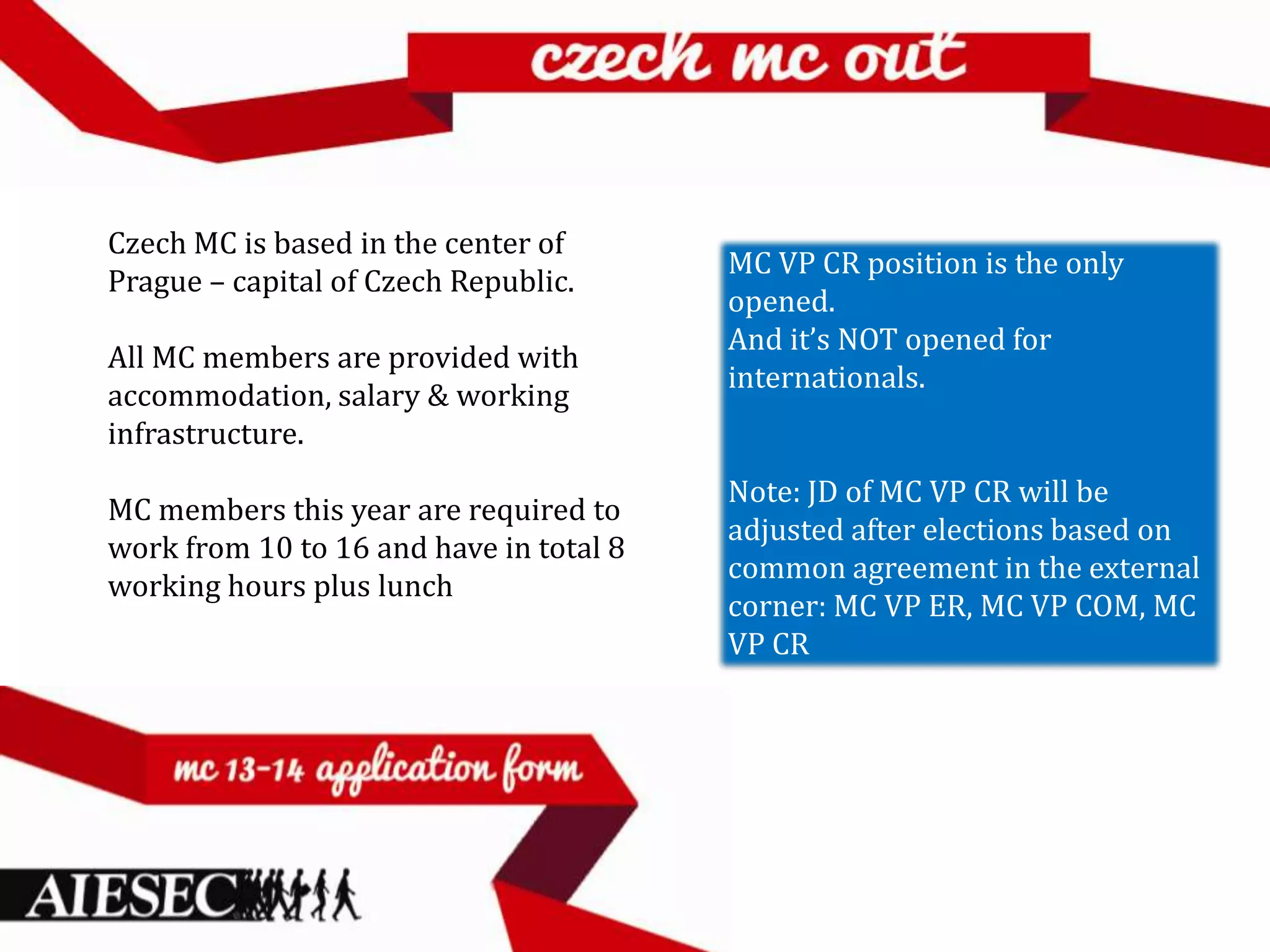 Czech MC is based in the center of
                                         MC VP CR position is the only
Prague – capital of Czech Republic.
                                         opened.
                                         And it’s NOT opened for
All MC members are provided with
                                         internationals.
accommodation, salary & working
infrastructure.
                                         Note: JD of MC VP CR will be
MC members this year are required to
                                         adjusted after elections based on
work from 10 to 16 and have in total 8
                                         common agreement in the external
working hours plus lunch
                                         corner: MC VP ER, MC VP COM, MC
                                         VP CR
 