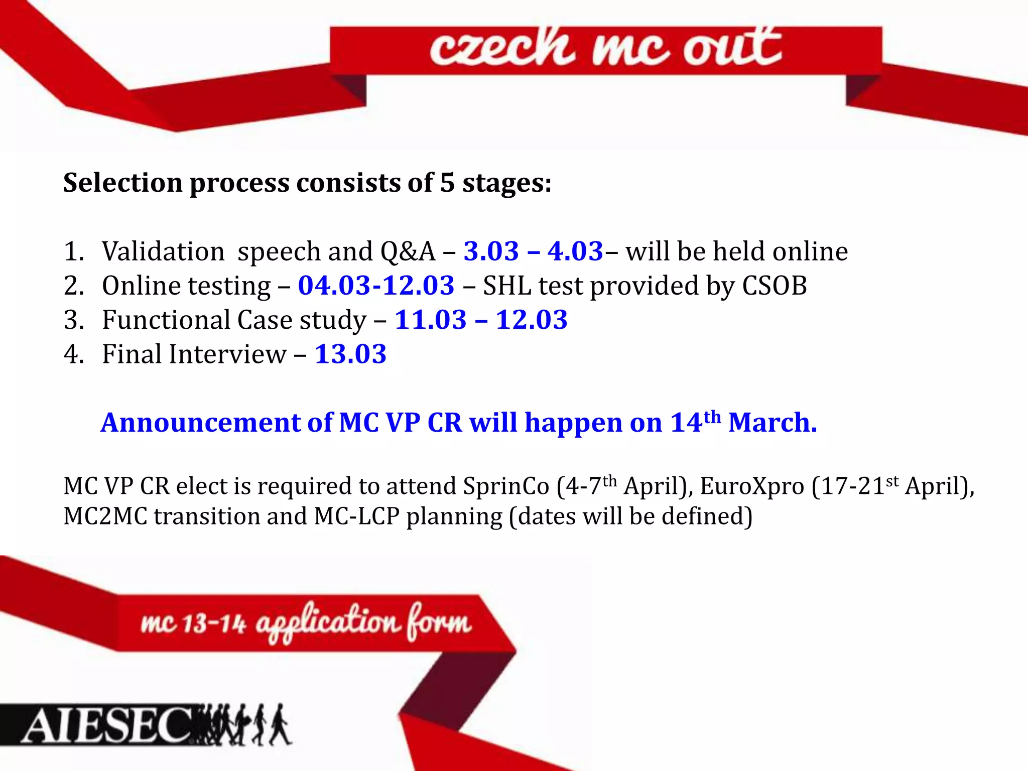 Selection process consists of 5 stages:

1.   Validation speech and Q&A – 3.03 – 4.03– will be held online
2.   Online testing – 04.03-12.03 – SHL test provided by CSOB
3.   Functional Case study – 11.03 – 12.03
4.   Final Interview – 13.03

     Announcement of MC VP CR will happen on 14th March.

MC VP CR elect is required to attend SprinCo (4-7th April), EuroXpro (17-21st April),
MC2MC transition and MC-LCP planning (dates will be defined)
 