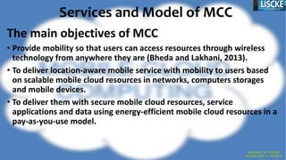 Services and Model of MCC
The main objectives of MCC
• Provide mobility so that users can access resources through wireless
technology from anywhere they are (Bheda and Lakhani, 2013).
• To deliver location-aware mobile service with mobility to users based
on scalable mobile cloud resources in networks, computers storages
and mobile devices.
• To deliver them with secure mobile cloud resources, service
applications and data using energy-efficient mobile cloud resources in a
pay-as-you-use model.
 