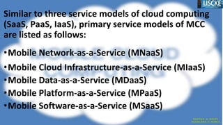 Similar to three service models of cloud computing
(SaaS, PaaS, IaaS), primary service models of MCC
are listed as follows:
•Mobile Network-as-a-Service (MNaaS)
•Mobile Cloud Infrastructure-as-a-Service (MIaaS)
•Mobile Data-as-a-Service (MDaaS)
•Mobile Platform-as-a-Service (MPaaS)
•Mobile Software-as-a-Service (MSaaS)
 