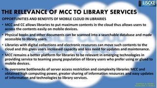 THE RELEVANCE OF MCC TO LIBRARY SERVICES
OPPORTUNITIES AND BENEFITS OF MOBILE CLOUD IN LIBRARIES
• MCC and CC allows libraries to put maximum contents in the cloud thus allows users to
access the contents easily on mobile devices.
• Physical books and other documents can be scanned into a searchable database and made
accessible to library users.
• Libraries with digital collections and electronic resources can move such contents to the
cloud and this gives users increased capacity and less need for updates and maintenance.
• MCC remains a better platform for libraries to be relevant in emerging technologies in
providing service to teaming young population of library users who prefer using or glued to
mobile devices.
• To overcome bottlenecks of server access restriction and complexity libraries MCC and
obtained high computing power, greater sharing of information resources and easy updates
of information and technologies to library services.
 