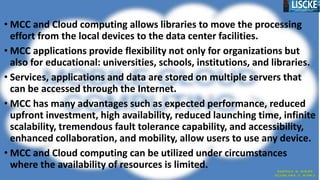 • MCC and Cloud computing allows libraries to move the processing
effort from the local devices to the data center facilities.
• MCC applications provide flexibility not only for organizations but
also for educational: universities, schools, institutions, and libraries.
• Services, applications and data are stored on multiple servers that
can be accessed through the Internet.
• MCC has many advantages such as expected performance, reduced
upfront investment, high availability, reduced launching time, infinite
scalability, tremendous fault tolerance capability, and accessibility,
enhanced collaboration, and mobility, allow users to use any device.
• MCC and Cloud computing can be utilized under circumstances
where the availability of resources is limited.
 